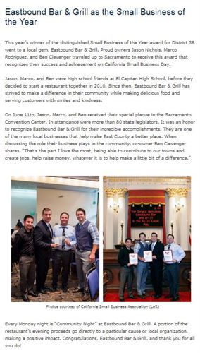 This year’s winner of the distinguished Small Business of the Year award for District 38 went to a local gem, Eastbound Bar & Grill. Proud owners Jason Nichols, Marco Rodriguez, and Ben Clevenger traveled up to Sacramento to receive this award that recognizes their success and achievement on California Small Business Day.  Jason, Marco, and Ben were high school friends at El Capitan High School, before they decided to start a restaurant together in 2010. Since then, Eastbound Bar & Grill has strived to make a difference in their community while making delicious food and serving customers with smiles and kindness.  On June 11th, Jason, Marco, and Ben received their special plaque in the Sacramento Convention Center. In attendance were more than 80 state legislators. It was an honor to recognize Eastbound Bar & Grill for their incredible accomplishments. They are one of the many local businesses that help make East County a better place. When discussing the role their business plays in the community, co-owner Ben Clevenger shares, “That’s the part I love the most, being able to contribute to our towns and create jobs, help raise money, whatever it is to help make a little bit of a difference.” Every Monday night is “Community Night” at Eastbound Bar & Grill. A portion of the restaurant’s evening proceeds go directly to a particular cause or local organization, making a positive impact. Congratulations, Eastbound Bar & Grill, and thank you for all you do!